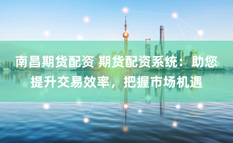 南昌期货配资 期货配资系统：助您提升交易效率，把握市场机遇