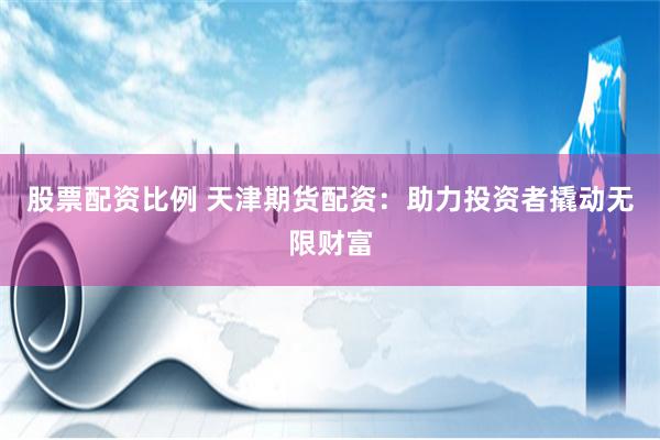 股票配资比例 天津期货配资：助力投资者撬动无限财富