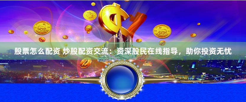 股票怎么配资 炒股配资交流：资深股民在线指导，助你投资无忧