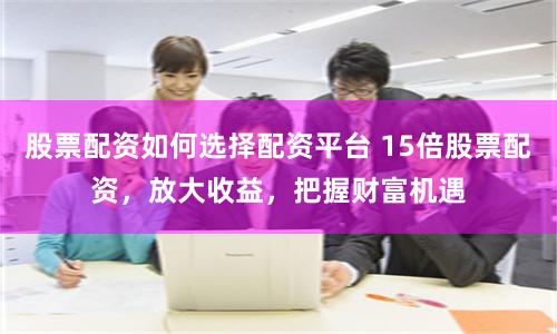 股票配资如何选择配资平台 15倍股票配资，放大收益，把握财富机遇