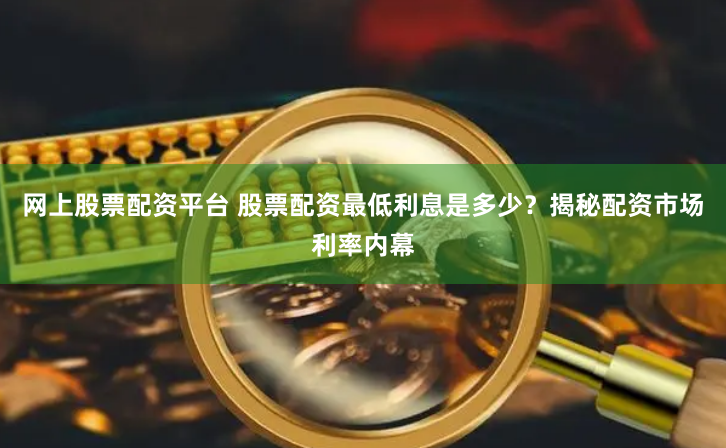 网上股票配资平台 股票配资最低利息是多少？揭秘配资市场利率内幕