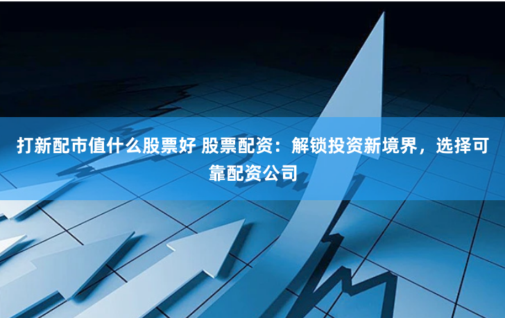 打新配市值什么股票好 股票配资：解锁投资新境界，选择可靠配资公司