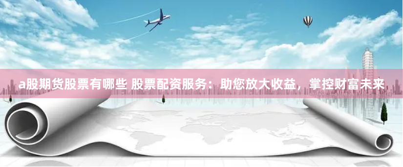 a股期货股票有哪些 股票配资服务：助您放大收益，掌控财富未来