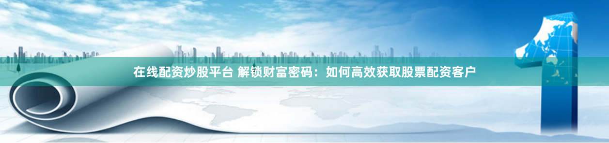 在线配资炒股平台 解锁财富密码：如何高效获取股票配资客户