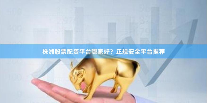 株洲股票配资平台哪家好？正规安全平台推荐